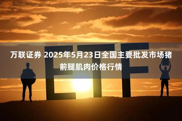 万联证券 2025年5月23日全国主要批发市场猪前腿肌肉价格行情