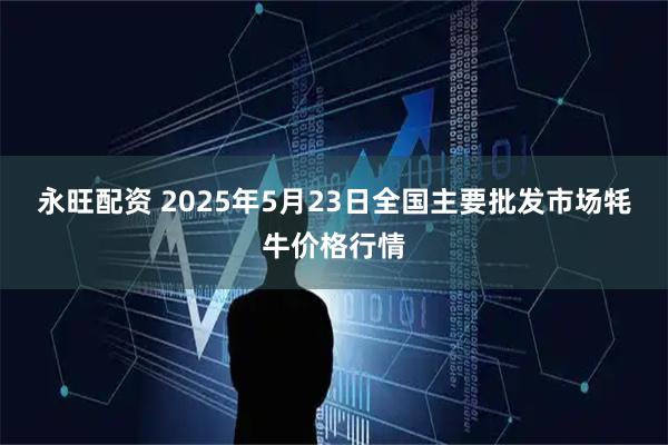 永旺配资 2025年5月23日全国主要批发市场牦牛价格行情