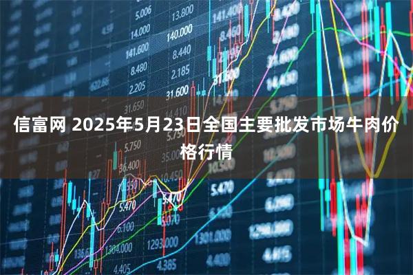 信富网 2025年5月23日全国主要批发市场牛肉价格行情