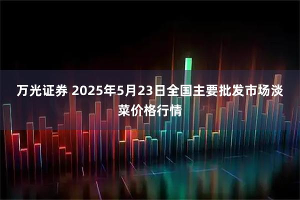 万光证券 2025年5月23日全国主要批发市场淡菜价格行情