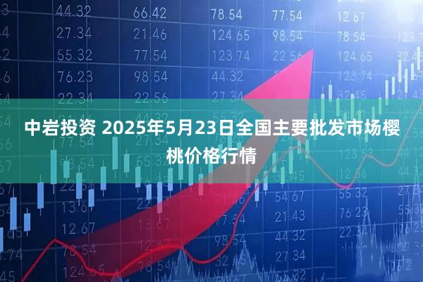 中岩投资 2025年5月23日全国主要批发市场樱桃价格行情