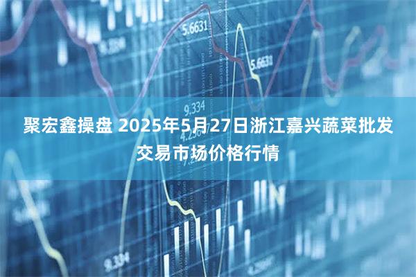 聚宏鑫操盘 2025年5月27日浙江嘉兴蔬菜批发交易市场价格行情