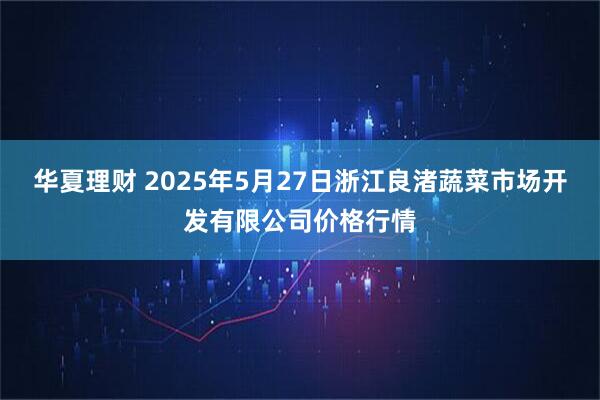 华夏理财 2025年5月27日浙江良渚蔬菜市场开发有限公司价格行情