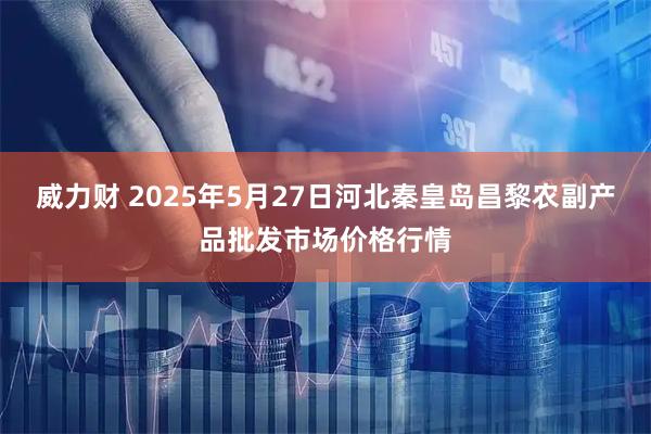 威力财 2025年5月27日河北秦皇岛昌黎农副产品批发市场价格行情