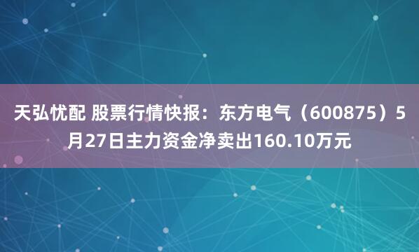 天弘忧配 股票行情快报：东方电气（600875）5月27日主力资金净卖出160.10万元