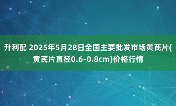 升利配 2025年5月28日全国主要批发市场黄芪片(黄芪片直径0.6-0.8cm)价格行情