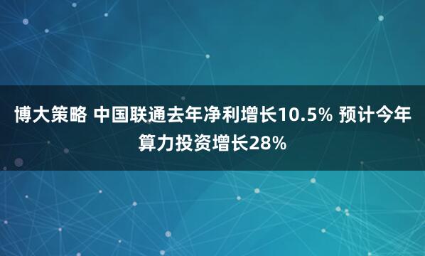 博大策略 中国联通去年净利增长10.5% 预计今年算力投资增长28%