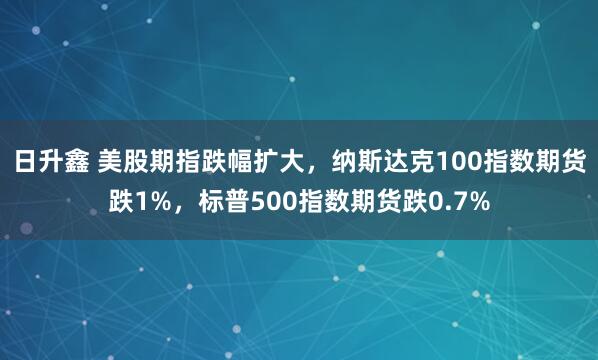 日升鑫 美股期指跌幅扩大，纳斯达克100指数期货跌1%，标普500指数期货跌0.7%