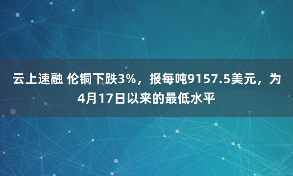 云上速融 伦铜下跌3%，报每吨9157.5美元，为4月17日以来的最低水平