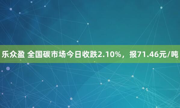 乐众盈 全国碳市场今日收跌2.10%，报71.46元/吨