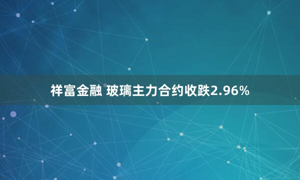 祥富金融 玻璃主力合约收跌2.96%