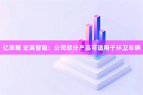 亿策略 宏英智能：公司部分产品可适用于环卫车辆