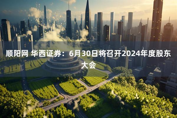 顺阳网 华西证券：6月30日将召开2024年度股东大会
