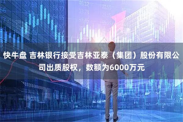 快牛盘 吉林银行接受吉林亚泰（集团）股份有限公司出质股权，数额为6000万元