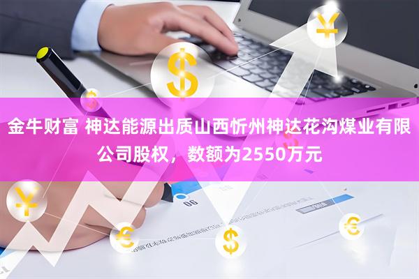 金牛财富 神达能源出质山西忻州神达花沟煤业有限公司股权，数额为2550万元