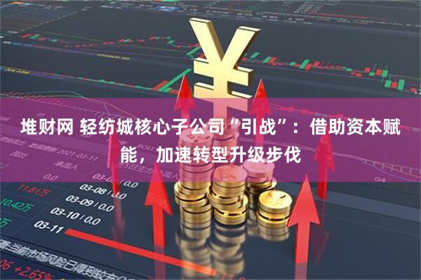 堆财网 轻纺城核心子公司“引战”：借助资本赋能，加速转型升级步伐
