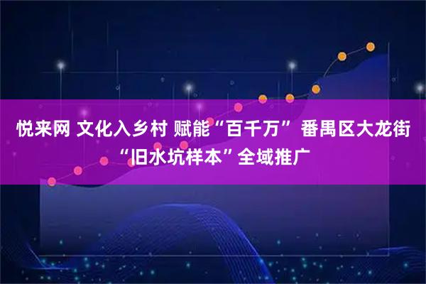 悦来网 文化入乡村 赋能“百千万” 番禺区大龙街“旧水坑样本”全域推广