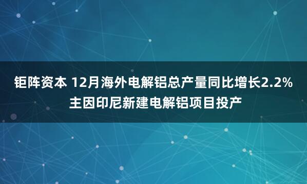 钜阵资本 12月海外电解铝总产量同比增长2.2% 主因印尼新建电解铝项目投产