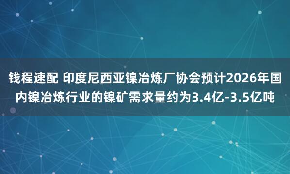 钱程速配 印度尼西亚镍冶炼厂协会预计2026年国内镍冶炼行业的镍矿需求量约为3.4亿-3.5亿吨