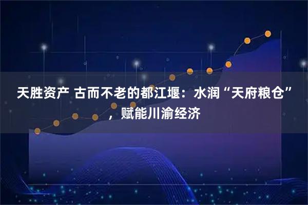 天胜资产 古而不老的都江堰：水润“天府粮仓”，赋能川渝经济