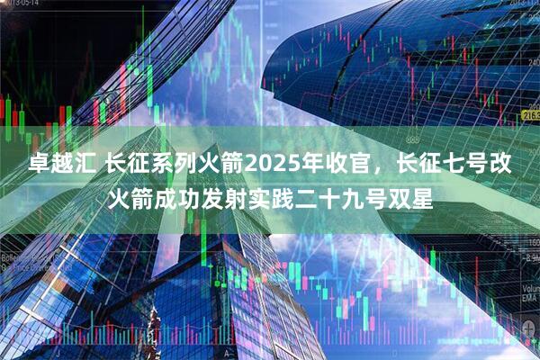 卓越汇 长征系列火箭2025年收官，长征七号改火箭成功发射实践二十九号双星