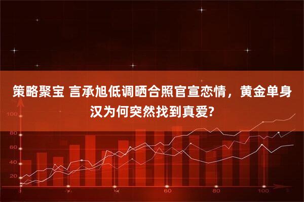 策略聚宝 言承旭低调晒合照官宣恋情，黄金单身汉为何突然找到真爱?