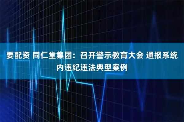 要配资 同仁堂集团：召开警示教育大会 通报系统内违纪违法典型案例