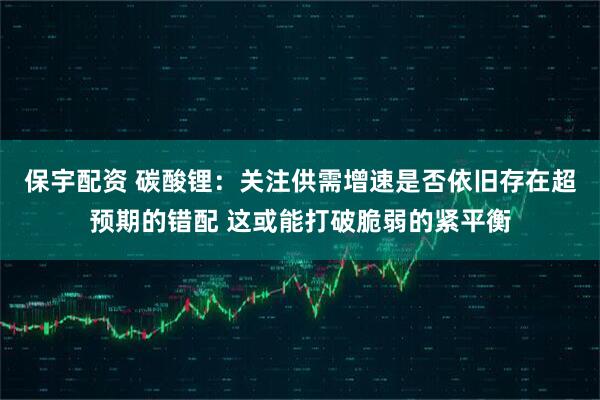 保宇配资 碳酸锂：关注供需增速是否依旧存在超预期的错配 这或能打破脆弱的紧平衡