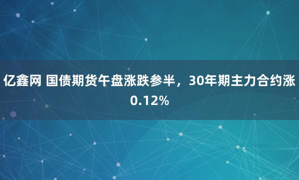 亿鑫网 国债期货午盘涨跌参半，30年期主力合约涨0.12%