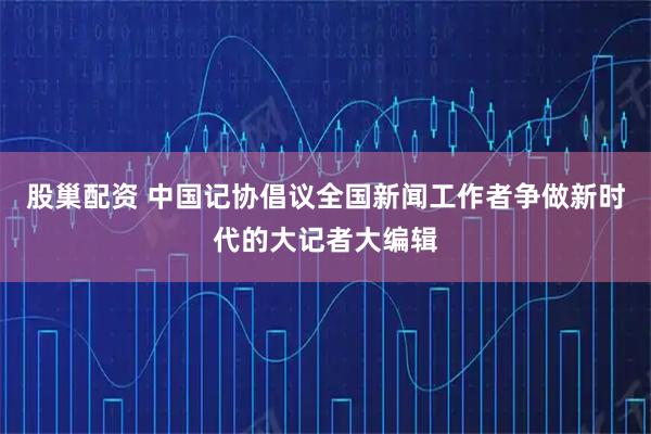 股巢配资 中国记协倡议全国新闻工作者争做新时代的大记者大编辑