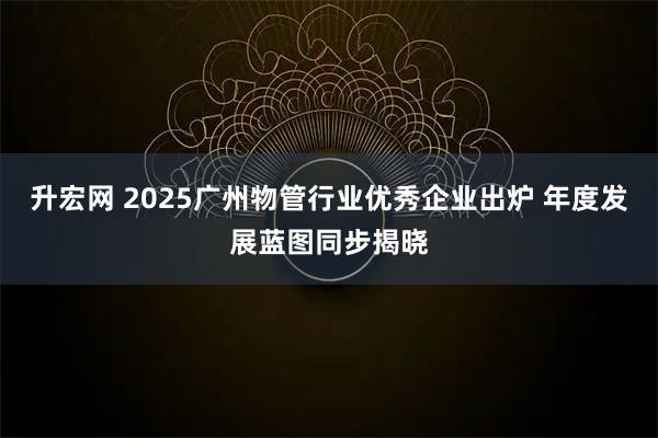升宏网 2025广州物管行业优秀企业出炉 年度发展蓝图同步揭晓
