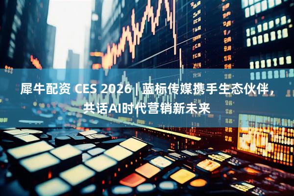 犀牛配资 CES 2026 | 蓝标传媒携手生态伙伴，共话AI时代营销新未来