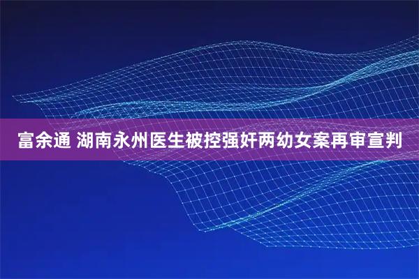 富余通 湖南永州医生被控强奸两幼女案再审宣判