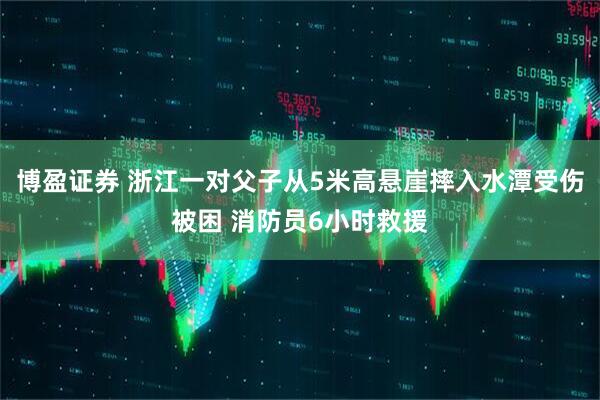 博盈证券 浙江一对父子从5米高悬崖摔入水潭受伤被困 消防员6小时救援