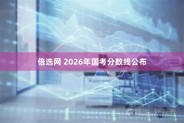 倍选网 2026年国考分数线公布