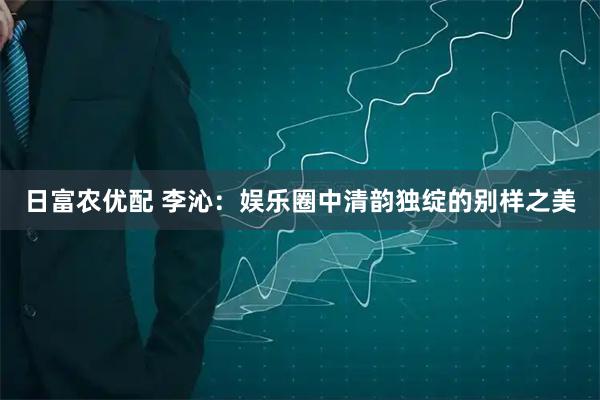 日富农优配 李沁：娱乐圈中清韵独绽的别样之美