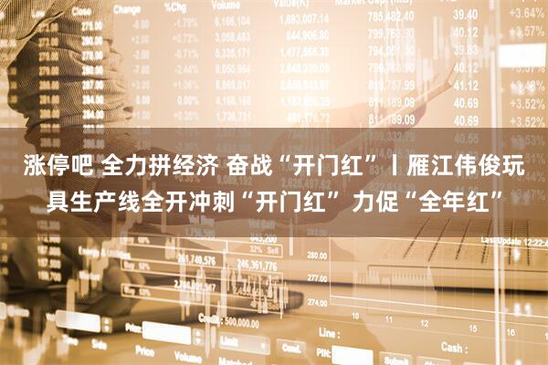 涨停吧 全力拼经济 奋战“开门红”丨雁江伟俊玩具生产线全开冲刺“开门红” 力促“全年红”