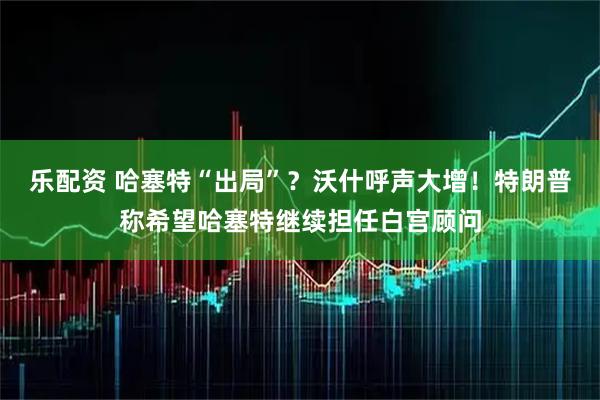 乐配资 哈塞特“出局”？沃什呼声大增！特朗普称希望哈塞特继续担任白宫顾问