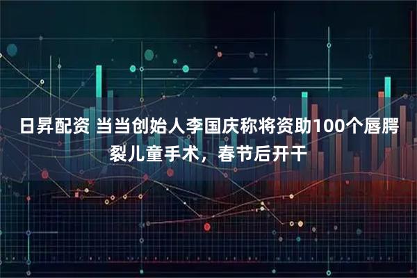 日昇配资 当当创始人李国庆称将资助100个唇腭裂儿童手术，春节后开干