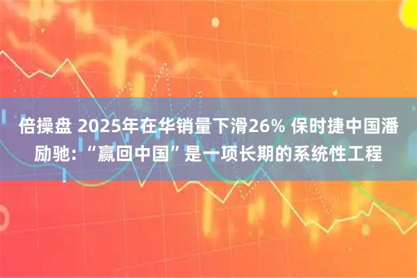 倍操盘 2025年在华销量下滑26% 保时捷中国潘励驰: “赢回中国”是一项长期的系统性工程
