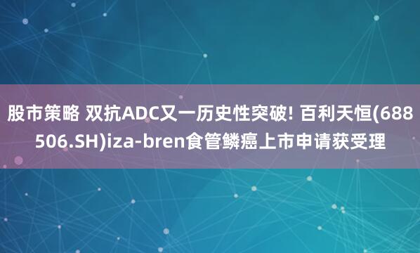 股市策略 双抗ADC又一历史性突破! 百利天恒(688506.SH)iza-bren食管鳞癌上市申请获受理