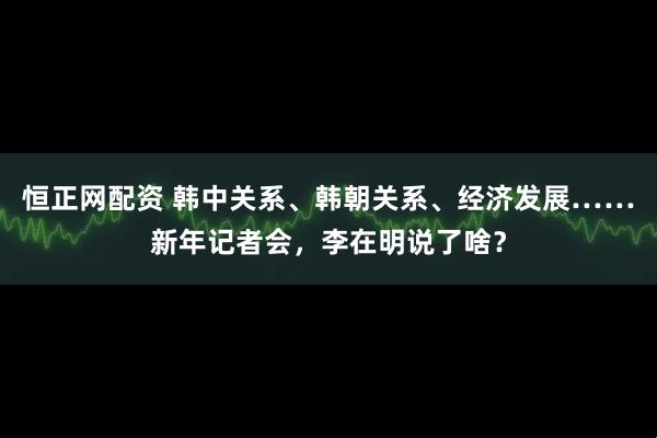 恒正网配资 韩中关系、韩朝关系、经济发展……新年记者会，李在明说了啥？
