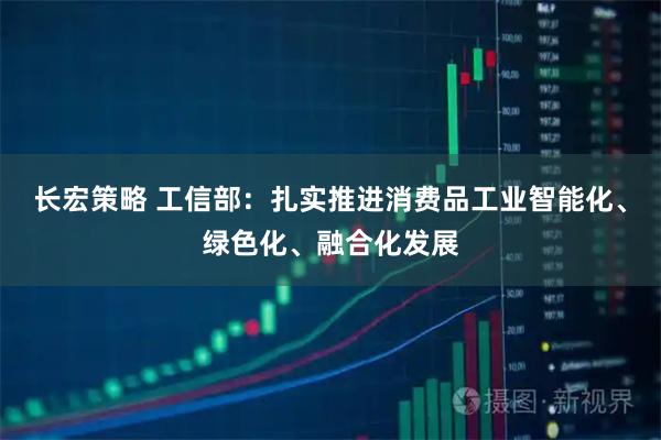 长宏策略 工信部：扎实推进消费品工业智能化、绿色化、融合化发展