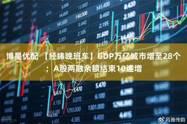 博星优配 【经纬晚班车】GDP万亿城市增至28个；A股两融余额结束10连增