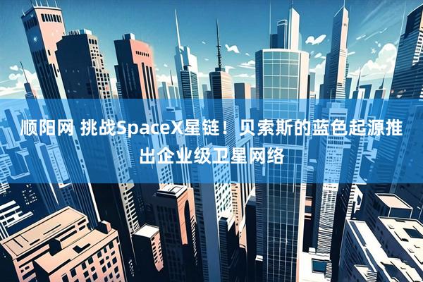 顺阳网 挑战SpaceX星链！贝索斯的蓝色起源推出企业级卫星网络
