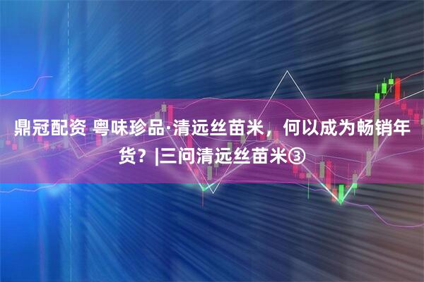 鼎冠配资 粤味珍品·清远丝苗米，何以成为畅销年货？|三问清远丝苗米③