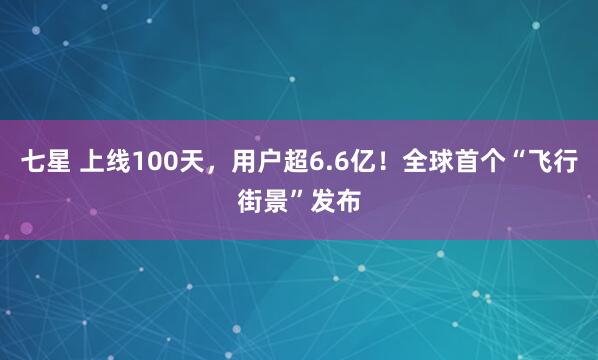 七星 上线100天，用户超6.6亿！全球首个“飞行街景”发布