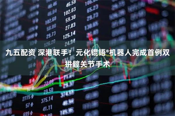 九五配资 深港联手！元化锟铻®机器人完成首例双拼髋关节手术