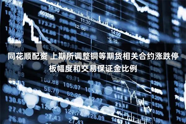 同花顺配资 上期所调整铜等期货相关合约涨跌停板幅度和交易保证金比例