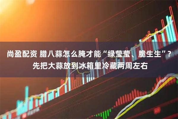 尚盈配资 腊八蒜怎么腌才能“绿莹莹、脆生生”? 先把大蒜放到冰箱里冷藏两周左右